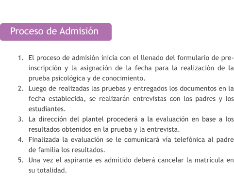 Proceso de Admisión  	1.	El proceso de admisión inicia con el llenado del formulario de pre-inscripción y la asignación de la fecha para la realización de la prueba psicológica y de conocimiento. 	2.	Luego de realizadas las pruebas y entregados los documentos en la fecha establecida, se realizarán entrevistas con los padres y los estudiantes. 	3.	La dirección del plantel procederá a la evaluación en base a los resultados obtenidos en la prueba y la entrevista. 	4.	Finalizada la evaluación se le comunicará vía telefónica al padre de familia los resultados. 	5.	Una vez el aspirante es admitido deberá cancelar la matrícula en su totalidad.